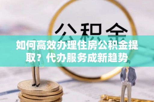 方山如何高效办理住房公积金提取？代办服务成新趋势